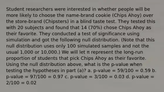 Student researchers were interested in whether people will be more likely to choose the name-brand cookie (Chips Ahoy) over the store-brand (Chipsters) in a blind taste test. They tested this with 20 subjects and found that 14 (70%) chose Chips Ahoy as their favorite. They conducted a test of significance using simulation and got the following null distribution. (Note that this null distribution uses only 100 simulated samples and not the usual 1,000 or 10,000.) We will let π represent the long-run proportion of students that pick Chips Ahoy as their favorite. Using the null distribution above, what is the p-value when testing the hypotheses in part (a)? a. p-value = 59/100 = 0.59 b. p-value = 97/100 = 0.97 c. p-value = 3/100 = 0.03 d. p-value = 2/100 = 0.02