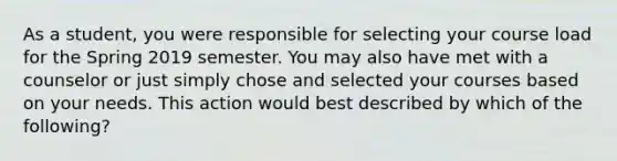 As a student, you were responsible for selecting your course load for the Spring 2019 semester. You may also have met with a counselor or just simply chose and selected your courses based on your needs. This action would best described by which of the following?