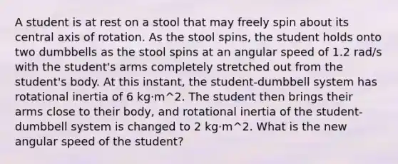 A student is at rest on a stool that may freely spin about its central axis of rotation. As the stool spins, the student holds onto two dumbbells as the stool spins at an angular speed of 1.2 rad/s with the student's arms completely stretched out from the student's body. At this instant, the student-dumbbell system has rotational inertia of 6 kg⋅m^2. The student then brings their arms close to their body, and rotational inertia of the student-dumbbell system is changed to 2 kg⋅m^2. What is the new angular speed of the student?