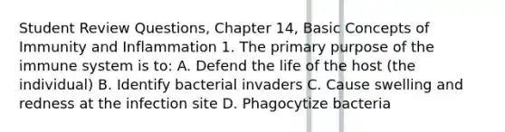 Student Review Questions, Chapter 14, Basic Concepts of Immunity and Inflammation 1. The primary purpose of the immune system is to: A. Defend the life of the host (the individual) B. Identify bacterial invaders C. Cause swelling and redness at the infection site D. Phagocytize bacteria