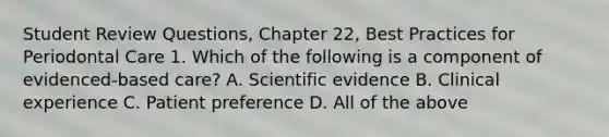 Student Review Questions, Chapter 22, Best Practices for Periodontal Care 1. Which of the following is a component of evidenced-based care? A. Scientific evidence B. Clinical experience C. Patient preference D. All of the above