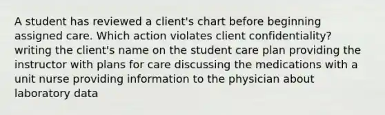 A student has reviewed a client's chart before beginning assigned care. Which action violates client confidentiality? writing the client's name on the student care plan providing the instructor with plans for care discussing the medications with a unit nurse providing information to the physician about laboratory data