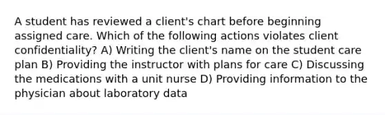 A student has reviewed a client's chart before beginning assigned care. Which of the following actions violates client confidentiality? A) Writing the client's name on the student care plan B) Providing the instructor with plans for care C) Discussing the medications with a unit nurse D) Providing information to the physician about laboratory data