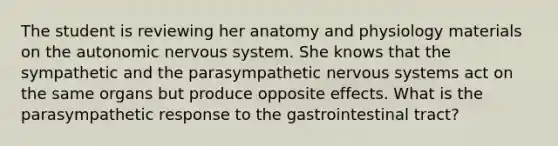 The student is reviewing her anatomy and physiology materials on the autonomic nervous system. She knows that the sympathetic and the parasympathetic nervous systems act on the same organs but produce opposite effects. What is the parasympathetic response to the gastrointestinal tract?