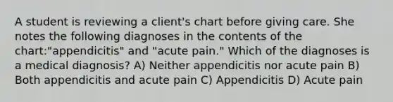 A student is reviewing a client's chart before giving care. She notes the following diagnoses in the contents of the chart:"appendicitis" and "acute pain." Which of the diagnoses is a medical diagnosis? A) Neither appendicitis nor acute pain B) Both appendicitis and acute pain C) Appendicitis D) Acute pain