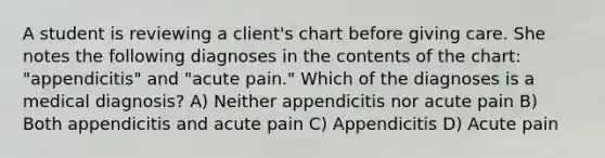 A student is reviewing a client's chart before giving care. She notes the following diagnoses in the contents of the chart: "appendicitis" and "acute pain." Which of the diagnoses is a medical diagnosis? A) Neither appendicitis nor acute pain B) Both appendicitis and acute pain C) Appendicitis D) Acute pain