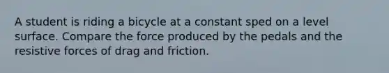 A student is riding a bicycle at a constant sped on a level surface. Compare the force produced by the pedals and the resistive forces of drag and friction.
