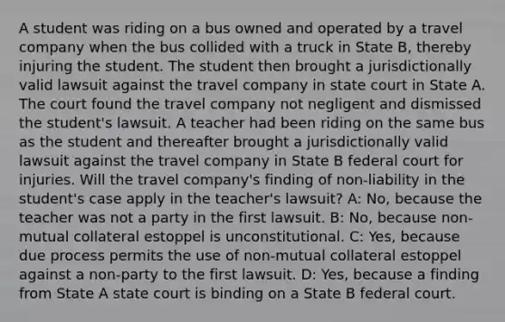 A student was riding on a bus owned and operated by a travel company when the bus collided with a truck in State B, thereby injuring the student. The student then brought a jurisdictionally valid lawsuit against the travel company in state court in State A. The court found the travel company not negligent and dismissed the student's lawsuit. A teacher had been riding on the same bus as the student and thereafter brought a jurisdictionally valid lawsuit against the travel company in State B federal court for injuries. Will the travel company's finding of non-liability in the student's case apply in the teacher's lawsuit? A: No, because the teacher was not a party in the first lawsuit. B: No, because non-mutual collateral estoppel is unconstitutional. C: Yes, because due process permits the use of non-mutual collateral estoppel against a non-party to the first lawsuit. D: Yes, because a finding from State A state court is binding on a State B federal court.