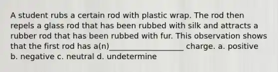 A student rubs a certain rod with plastic wrap. The rod then repels a glass rod that has been rubbed with silk and attracts a rubber rod that has been rubbed with fur. This observation shows that the first rod has a(n)___________________ charge. a. positive b. negative c. neutral d. undetermine