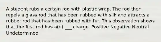 A student rubs a certain rod with plastic wrap. The rod then repels a glass rod that has been rubbed with silk and attracts a rubber rod that has been rubbed with fur. This observation shows that the first rod has a(n) ___ charge. Positive Negative Neutral Undetermined