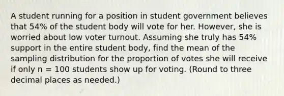 A student running for a position in student government believes that 54% of the student body will vote for her. However, she is worried about low voter turnout. Assuming she truly has 54% support in the entire student body, find the mean of the sampling distribution for the proportion of votes she will receive if only n = 100 students show up for voting. (Round to three decimal places as needed.)