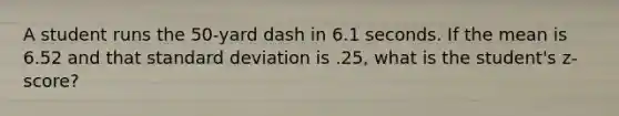 A student runs the 50-yard dash in 6.1 seconds. If the mean is 6.52 and that standard deviation is .25, what is the student's z-score?