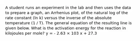 A student runs an experiment in the lab and then uses the data to prepare a graph, an Arrhenius plot, of the natural log of the rate constant (ln k) versus the inverse of the absolute temperature (1 / T). The general equation of the resulting line is given below. What is the activation energy for the reaction in kilojoules per mole? y = - 2.63 × 103 x + 27.3