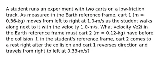 A student runs an experiment with two carts on a low-friction track. As measured in the Earth reference frame, cart 1 (m = 0.36-kg) moves from left to right at 1.0-m/s as the student walks along next to it with the velocity 1.0-m/s. What velocity Ve2i in the Earth reference frame must cart 2 (m = 0.12-kg) have before the collision if, in the student's reference frame, cart 2 comes to a rest right after the collision and cart 1 reverses direction and travels from right to left at 0.33-m/s?