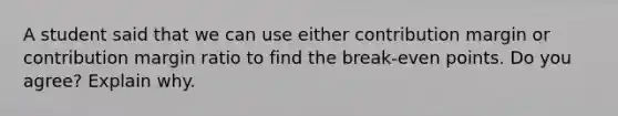 A student said that we can use either contribution margin or contribution margin ratio to find the break-even points. Do you agree? Explain why.