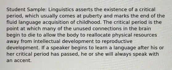 Student Sample: Linguistics asserts the existence of a critical period, which usually comes at puberty and marks the end of the fluid language acquisition of childhood. The critical period is the point at which many of the unused connections in the brain begin to die to allow the body to reallocate physical resources away from intellectual development to reproductive development. If a speaker begins to learn a language after his or her critical period has passed, he or she will always speak with an accent.