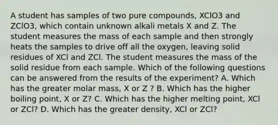 A student has samples of two pure compounds, XClO3 and ZClO3, which contain unknown alkali metals X and Z. The student measures the mass of each sample and then strongly heats the samples to drive off all the oxygen, leaving solid residues of XCl and ZCl. The student measures the mass of the solid residue from each sample. Which of the following questions can be answered from the results of the experiment? A. Which has the greater molar mass, X or Z ? B. Which has the higher boiling point, X or Z? C. Which has the higher melting point, XCl or ZCl? D. Which has the greater density, XCl or ZCl?