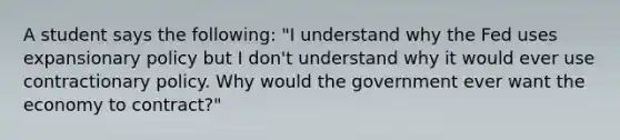 A student says the​ following: ​"I understand why the Fed uses expansionary policy but I​ don't understand why it would ever use contractionary policy. Why would the government ever want the economy to​ contract?"