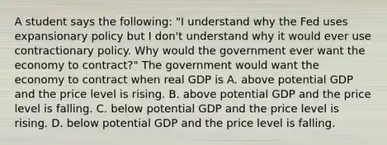 A student says the​ following: ​"I understand why the Fed uses expansionary policy but I​ don't understand why it would ever use contractionary policy. Why would the government ever want the economy to​ contract?" The government would want the economy to contract when real GDP is A. above potential GDP and the price level is rising. B. above potential GDP and the price level is falling. C. below potential GDP and the price level is rising. D. below potential GDP and the price level is falling.