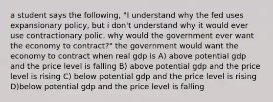 a student says the following, "I understand why the fed uses expansionary policy, but i don't understand why it would ever use contractionary polic. why would the government ever want the economy to contract?" the government would want the economy to contract when real gdp is A) above potential gdp and the price level is falling B) above potential gdp and the price level is rising C) below potential gdp and the price level is rising D)below potential gdp and the price level is falling