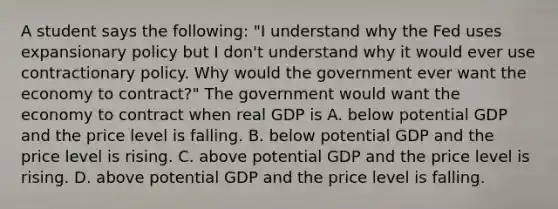 A student says the​ following: ​"I understand why the Fed uses expansionary policy but I​ don't understand why it would ever use contractionary policy. Why would the government ever want the economy to​ contract?" The government would want the economy to contract when real GDP is A. below potential GDP and the price level is falling. B. below potential GDP and the price level is rising. C. above potential GDP and the price level is rising. D. above potential GDP and the price level is falling.