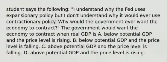 student says the​ following: ​"I understand why the Fed uses expansionary policy but I​ don't understand why it would ever use contractionary policy. Why would the government ever want the economy to​ contract?" The government would want the economy to contract when real GDP is A. below potential GDP and the price level is rising. B. below potential GDP and the price level is falling. C. above potential GDP and the price level is falling. D. above potential GDP and the price level is rising.