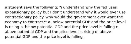 a student says the following: "i understand why the fed uses expansionary policy but I don't understand why it would ever use contractionary policy. why would the government ever want the economy to contract?" a. below potential GDP and the price level is rising b. below potential GDP and the price level is falling c. above potential GDP and the price level is rising d. above potential GDP and the price level is falling.