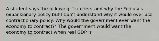 A student says the​ following: ​"I understand why the Fed uses expansionary policy but I​ don't understand why it would ever use contractionary policy. Why would the government ever want the economy to​ contract?" The government would want the economy to contract when real GDP is