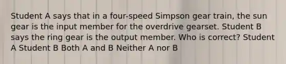 Student A says that in a four-speed Simpson gear train, the sun gear is the input member for the overdrive gearset. Student B says the ring gear is the output member. Who is correct? Student A Student B Both A and B Neither A nor B