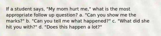 If a student says, "My mom hurt me," what is the most appropriate follow up question? a. "Can you show me the marks?" b. "Can you tell me what happened?" c. "What did she hit you with?" d. "Does this happen a lot?"