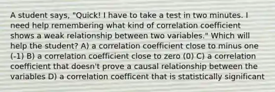 A student says, "Quick! I have to take a test in two minutes. I need help remembering what kind of correlation coefficient shows a weak relationship between two variables." Which will help the student? A) a correlation coefficient close to minus one (-1) B) a correlation coefficient close to zero (0) C) a correlation coefficient that doesn't prove a causal relationship between the variables D) a correlation coefficent that is statistically significant