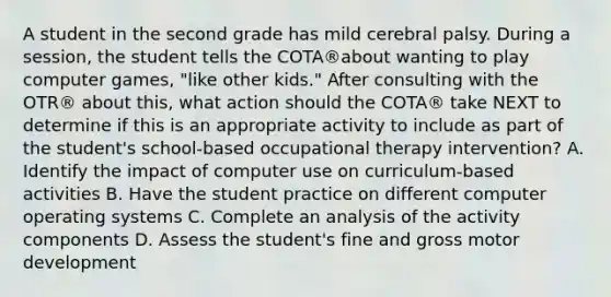 A student in the second grade has mild cerebral palsy. During a session, the student tells the COTA®about wanting to play computer games, "like other kids." After consulting with the OTR® about this, what action should the COTA® take NEXT to determine if this is an appropriate activity to include as part of the student's school-based occupational therapy intervention? A. Identify the impact of computer use on curriculum-based activities B. Have the student practice on different computer operating systems C. Complete an analysis of the activity components D. Assess the student's fine and gross motor development