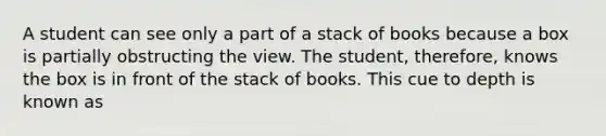 A student can see only a part of a stack of books because a box is partially obstructing the view. The student, therefore, knows the box is in front of the stack of books. This cue to depth is known as