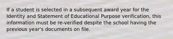 If a student is selected in a subsequent award year for the Identity and Statement of Educational Purpose verification, this information must be re-verified despite the school having the previous year's documents on file.