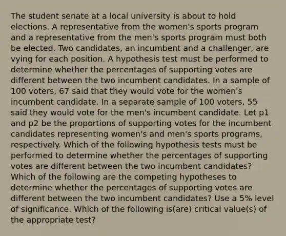 The student senate at a local university is about to hold elections. A representative from the women's sports program and a representative from the men's sports program must both be elected. Two candidates, an incumbent and a challenger, are vying for each position. A hypothesis test must be performed to determine whether the percentages of supporting votes are different between the two incumbent candidates. In a sample of 100 voters, 67 said that they would vote for the women's incumbent candidate. In a separate sample of 100 voters, 55 said they would vote for the men's incumbent candidate. Let p1 and p2 be the proportions of supporting votes for the incumbent candidates representing women's and men's sports programs, respectively. Which of the following hypothesis tests must be performed to determine whether the percentages of supporting votes are different between the two incumbent candidates? Which of the following are the competing hypotheses to determine whether the percentages of supporting votes are different between the two incumbent candidates? Use a 5% level of significance. Which of the following is(are) critical value(s) of the appropriate test?