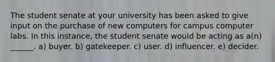 The student senate at your university has been asked to give input on the purchase of new computers for campus computer labs. In this instance, the student senate would be acting as a(n) ______. a) buyer. b) gatekeeper. c) user. d) influencer. e) decider.