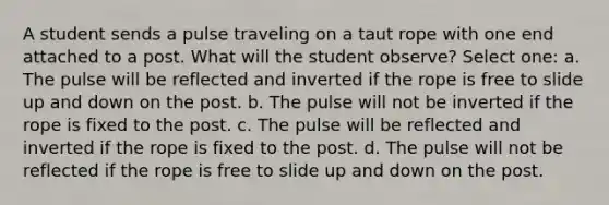 A student sends a pulse traveling on a taut rope with one end attached to a post. What will the student observe? Select one: a. The pulse will be reflected and inverted if the rope is free to slide up and down on the post. b. The pulse will not be inverted if the rope is fixed to the post. c. The pulse will be reflected and inverted if the rope is fixed to the post. d. The pulse will not be reflected if the rope is free to slide up and down on the post.