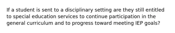 If a student is sent to a disciplinary setting are they still entitled to special education services to continue participation in the general curriculum and to progress toward meeting IEP goals?