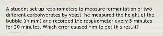 A student set up respirometers to measure fermentation of two different carbohydrates by yeast. he measured the height of the bubble (in mm) and recorded the respirometer every 5 minutes for 20 minutes. Which error caused him to get this result?