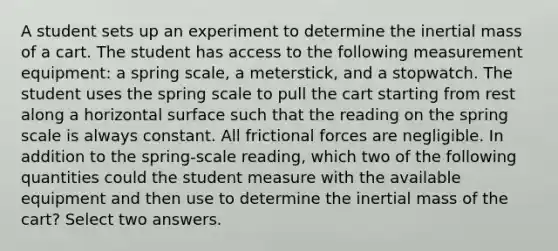 A student sets up an experiment to determine the inertial mass of a cart. The student has access to the following measurement equipment: a spring scale, a meterstick, and a stopwatch. The student uses the spring scale to pull the cart starting from rest along a horizontal surface such that the reading on the spring scale is always constant. All frictional forces are negligible. In addition to the spring-scale reading, which two of the following quantities could the student measure with the available equipment and then use to determine the inertial mass of the cart? Select two answers.