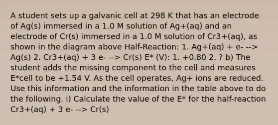 A student sets up a galvanic cell at 298 K that has an electrode of Ag(s) immersed in a 1.0 M solution of Ag+(aq) and an electrode of Cr(s) immersed in a 1.0 M solution of Cr3+(aq), as shown in the diagram above Half-Reaction: 1. Ag+(aq) + e- --> Ag(s) 2. Cr3+(aq) + 3 e- --> Cr(s) E* (V): 1. +0.80 2. ? b) The student adds the missing component to the cell and measures E*cell to be +1.54 V. As the cell operates, Ag+ ions are reduced. Use this information and the information in the table above to do the following. i) Calculate the value of the E* for the half-reaction Cr3+(aq) + 3 e- --> Cr(s)