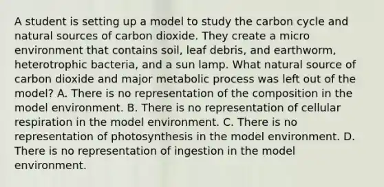 A student is setting up a model to study the carbon cycle and natural sources of carbon dioxide. They create a micro environment that contains soil, leaf debris, and earthworm, heterotrophic bacteria, and a sun lamp. What natural source of carbon dioxide and major metabolic process was left out of the model? A. There is no representation of the composition in the model environment. B. There is no representation of cellular respiration in the model environment. C. There is no representation of photosynthesis in the model environment. D. There is no representation of ingestion in the model environment.