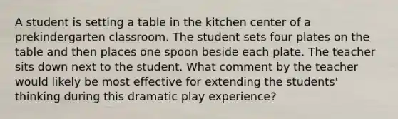 A student is setting a table in the kitchen center of a prekindergarten classroom. The student sets four plates on the table and then places one spoon beside each plate. The teacher sits down next to the student. What comment by the teacher would likely be most effective for extending the students' thinking during this dramatic play experience?