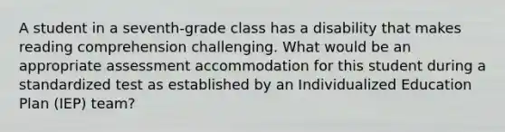 A student in a seventh-grade class has a disability that makes reading comprehension challenging. What would be an appropriate assessment accommodation for this student during a standardized test as established by an Individualized Education Plan (IEP) team?