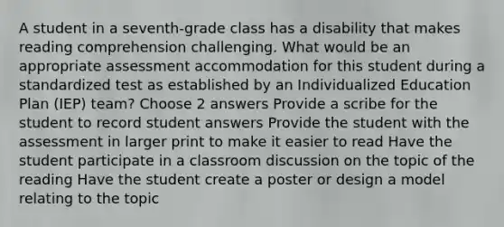 A student in a seventh-grade class has a disability that makes reading comprehension challenging. What would be an appropriate assessment accommodation for this student during a standardized test as established by an Individualized Education Plan (IEP) team? Choose 2 answers Provide a scribe for the student to record student answers Provide the student with the assessment in larger print to make it easier to read Have the student participate in a classroom discussion on the topic of the reading Have the student create a poster or design a model relating to the topic