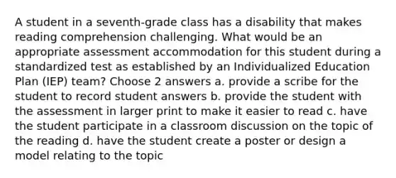 A student in a seventh-grade class has a disability that makes reading comprehension challenging. What would be an appropriate assessment accommodation for this student during a standardized test as established by an Individualized Education Plan (IEP) team? Choose 2 answers a. provide a scribe for the student to record student answers b. provide the student with the assessment in larger print to make it easier to read c. have the student participate in a classroom discussion on the topic of the reading d. have the student create a poster or design a model relating to the topic