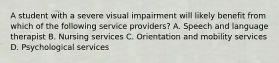 A student with a severe visual impairment will likely benefit from which of the following service providers? A. Speech and language therapist B. Nursing services C. Orientation and mobility services D. Psychological services