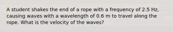 A student shakes the end of a rope with a frequency of 2.5 Hz, causing waves with a wavelength of 0.6 m to travel along the rope. What is the velocity of the waves?