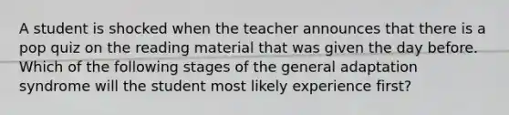 A student is shocked when the teacher announces that there is a pop quiz on the reading material that was given the day before. Which of the following stages of the general adaptation syndrome will the student most likely experience first?