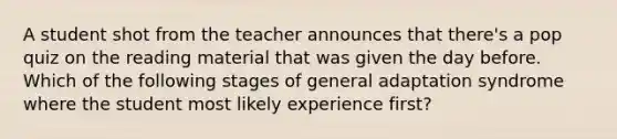 A student shot from the teacher announces that there's a pop quiz on the reading material that was given the day before. Which of the following stages of general adaptation syndrome where the student most likely experience first?